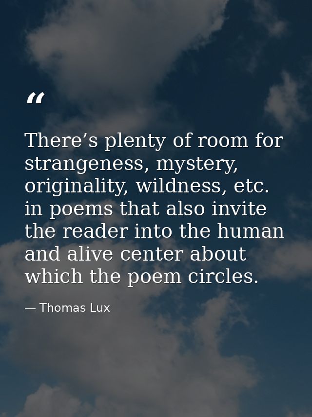 There’s plenty of room for strangeness, mystery, originality, wildness, etc. in poems that also invite the reader into t — Thomas Lux