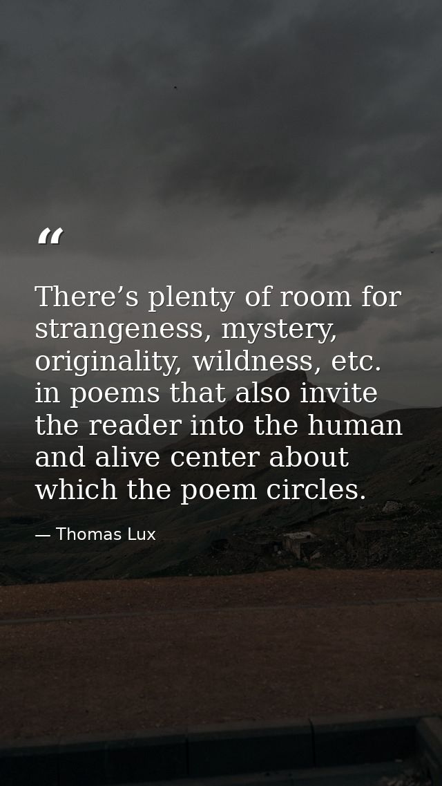 There’s plenty of room for strangeness, mystery, originality, wildness, etc. in poems that also invite the reader into t — Thomas Lux