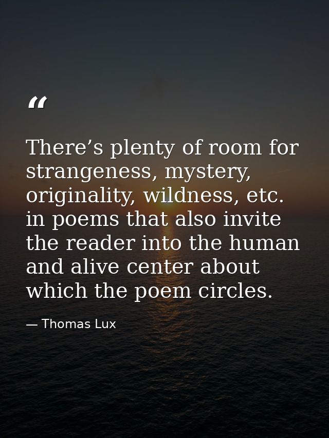 There’s plenty of room for strangeness, mystery, originality, wildness, etc. in poems that also invite the reader into t — Thomas Lux