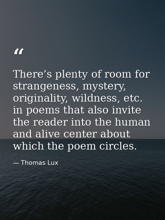 There’s plenty of room for strangeness, mystery, originality, wildness, etc. in poems that also invite the reader into t — Thomas Lux