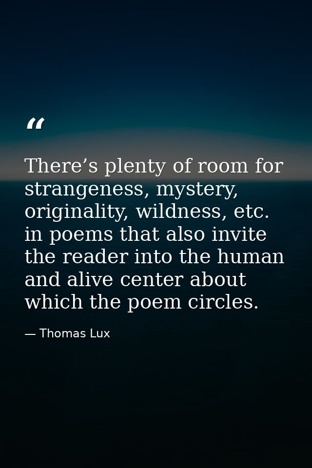 There’s plenty of room for strangeness, mystery, originality, wildness, etc. in poems that also invite the reader into t — Thomas Lux