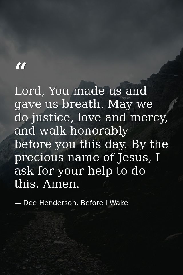 Lord, You made us and gave us breath. May we do justice, love and mercy, and walk honorably before you this day. By the  — Dee Henderson, Before I Wake