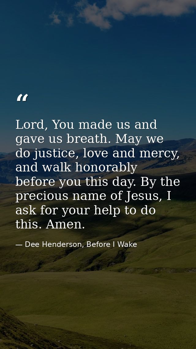 Lord, You made us and gave us breath. May we do justice, love and mercy, and walk honorably before you this day. By the  — Dee Henderson, Before I Wake