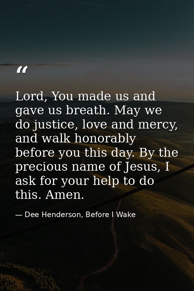 Lord, You made us and gave us breath. May we do justice, love and mercy, and walk honorably before you this day. By the  — Dee Henderson, Before I Wake