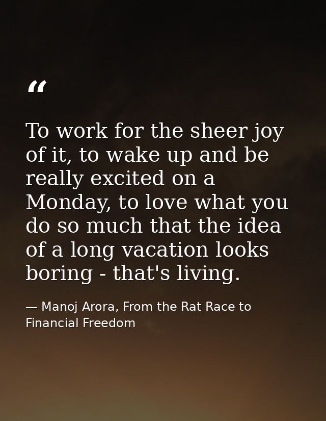 To work for the sheer joy of it, to wake up and be really excited on a Monday, to love what you do so much that the idea — Manoj Arora, From the Rat Race to Financial Freedom