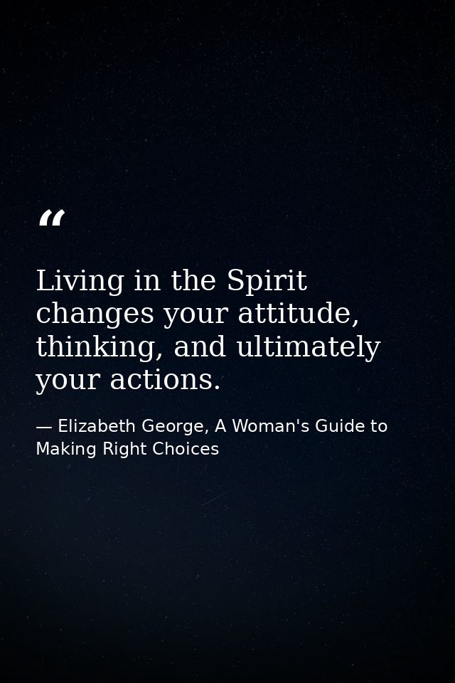 Living in the Spirit changes your attitude, thinking, and ultimately your actions. — Elizabeth George, A Woman's Guide to Making Right Choices