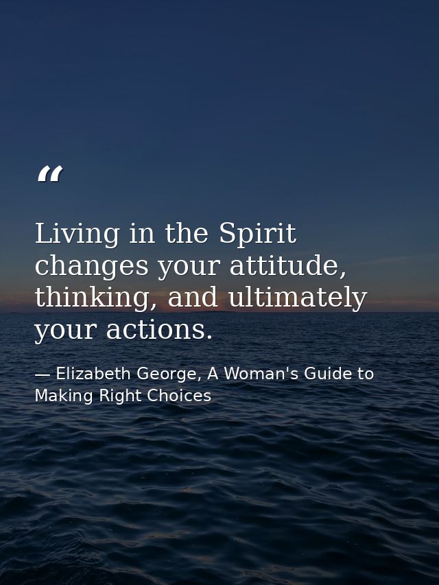 Living in the Spirit changes your attitude, thinking, and ultimately your actions. — Elizabeth George, A Woman's Guide to Making Right Choices