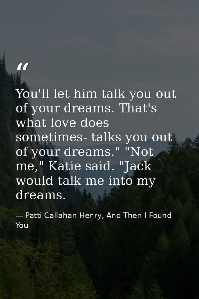 You'll let him talk you out of your dreams. That's what love does sometimes- talks you out of your dreams." "Not me," Ka — Patti Callahan Henry, And Then I Found You