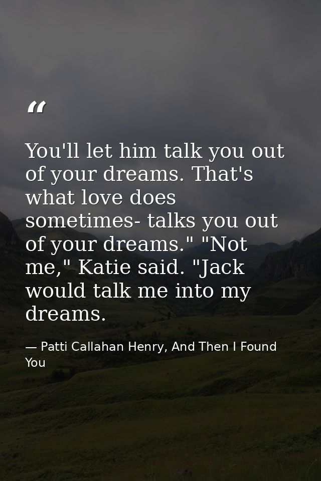 You'll let him talk you out of your dreams. That's what love does sometimes- talks you out of your dreams." "Not me," Ka — Patti Callahan Henry, And Then I Found You