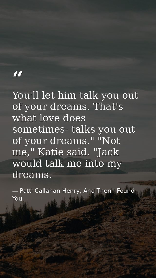 You'll let him talk you out of your dreams. That's what love does sometimes- talks you out of your dreams." "Not me," Ka — Patti Callahan Henry, And Then I Found You
