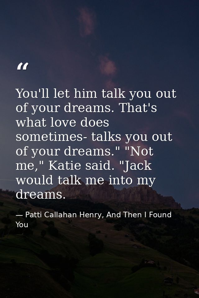 You'll let him talk you out of your dreams. That's what love does sometimes- talks you out of your dreams." "Not me," Ka — Patti Callahan Henry, And Then I Found You