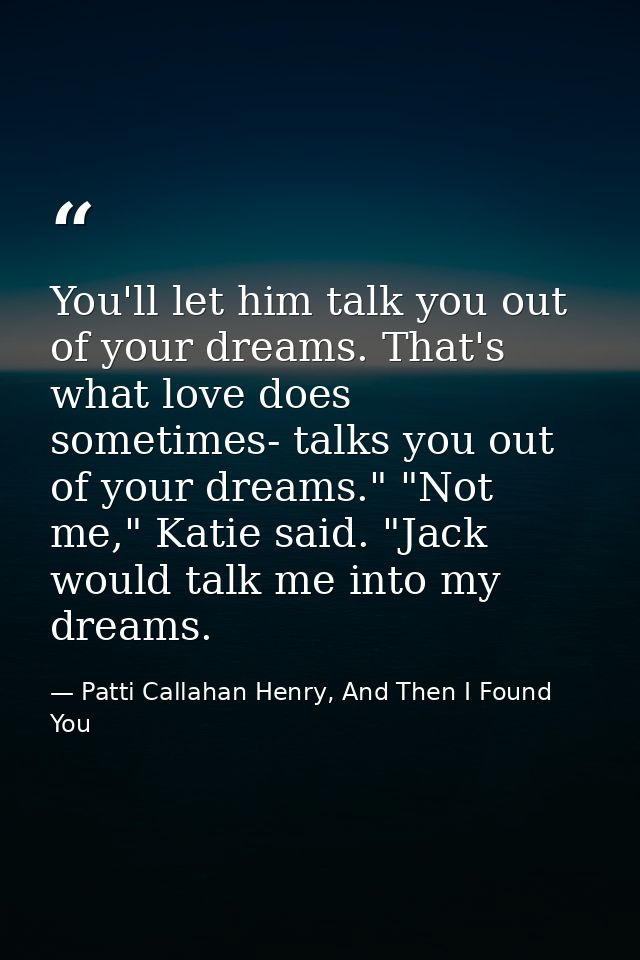 You'll let him talk you out of your dreams. That's what love does sometimes- talks you out of your dreams." "Not me," Ka — Patti Callahan Henry, And Then I Found You