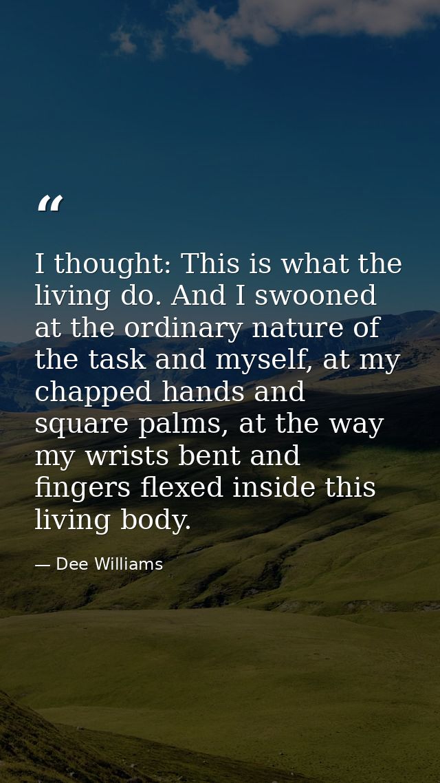 I thought: This is what the living do. And I swooned at the ordinary nature of the task and myself, at my chapped hands  — Dee Williams