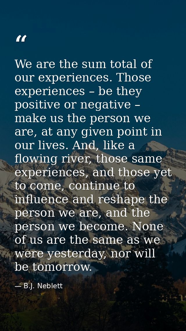 We are the sum total of our experiences. Those experiences – be they positive or negative – make us the person we are, a — B.J. Neblett