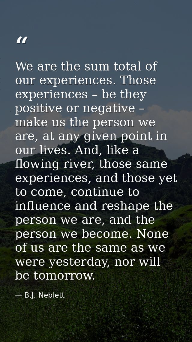 We are the sum total of our experiences. Those experiences – be they positive or negative – make us the person we are, a — B.J. Neblett