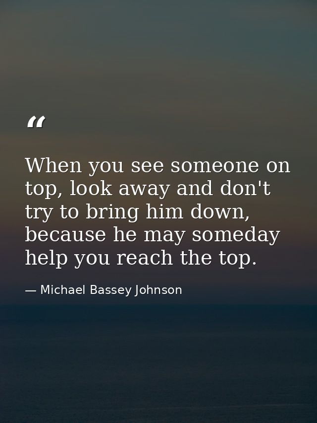 When you see someone on top, look away and don't try to bring him down, because he may someday help you reach the top. — Michael Bassey Johnson