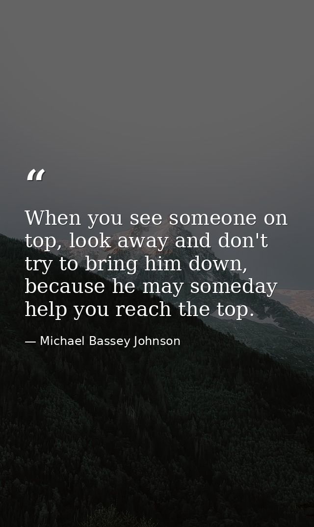 When you see someone on top, look away and don't try to bring him down, because he may someday help you reach the top. — Michael Bassey Johnson