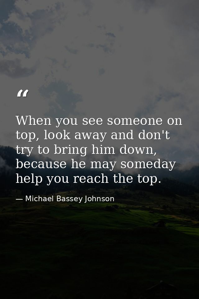 When you see someone on top, look away and don't try to bring him down, because he may someday help you reach the top. — Michael Bassey Johnson