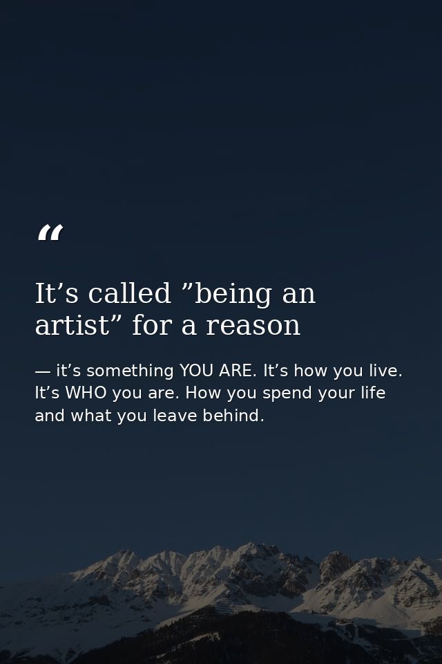 It’s called ”being an artist” for a reason — it’s something YOU ARE. It’s how you live. It’s WHO you are. How you spend your life and what you leave behind.