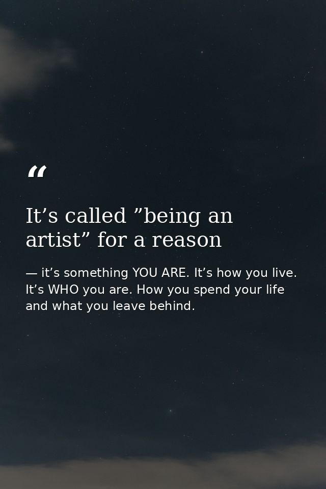 It’s called ”being an artist” for a reason — it’s something YOU ARE. It’s how you live. It’s WHO you are. How you spend your life and what you leave behind.