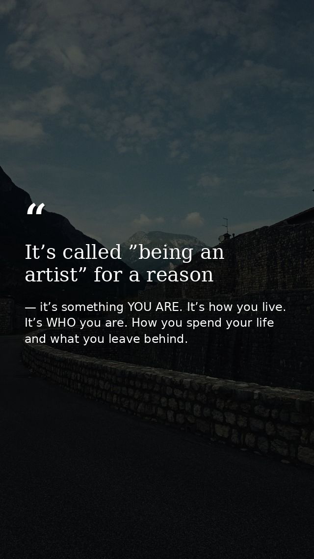 It’s called ”being an artist” for a reason — it’s something YOU ARE. It’s how you live. It’s WHO you are. How you spend your life and what you leave behind.