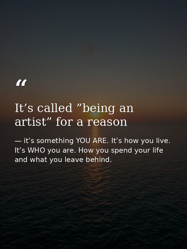 It’s called ”being an artist” for a reason — it’s something YOU ARE. It’s how you live. It’s WHO you are. How you spend your life and what you leave behind.