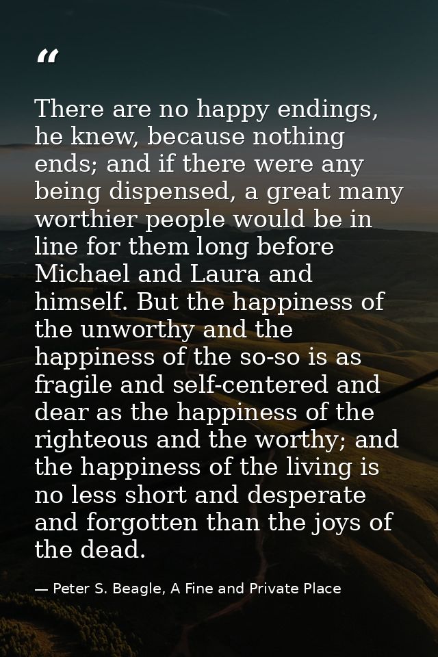 There are no happy endings, he knew, because nothing ends; and if there were any being dispensed, a great many worthier  — Peter S. Beagle, A Fine and Private Place