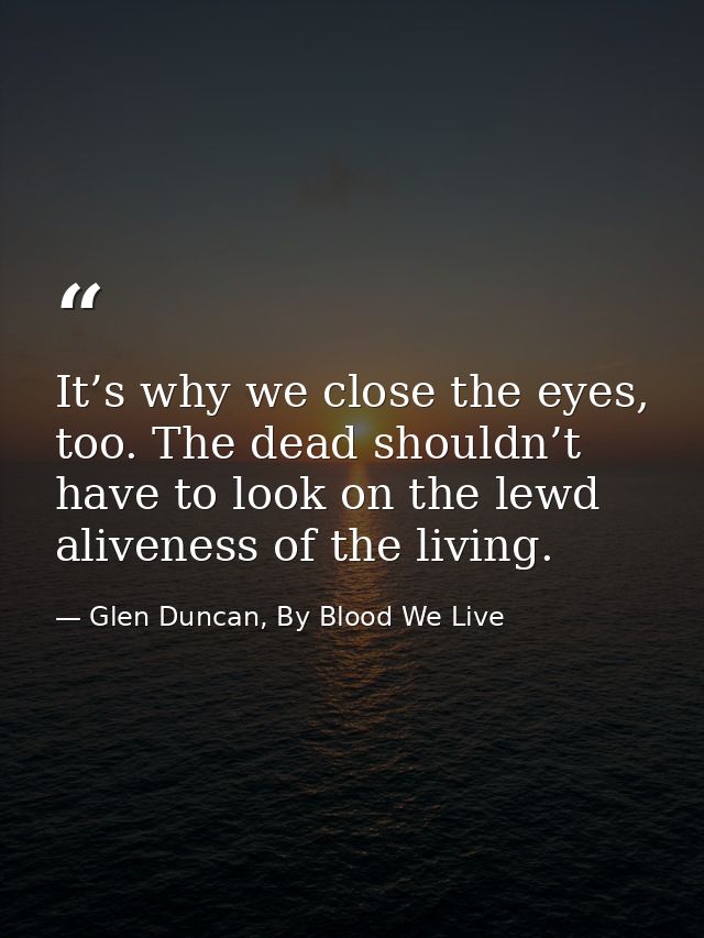 It’s why we close the eyes, too. The dead shouldn’t have to look on the lewd aliveness of the living. — Glen Duncan, By Blood We Live