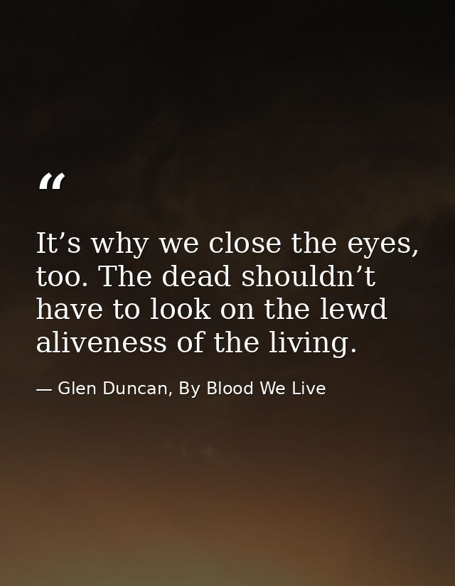 It’s why we close the eyes, too. The dead shouldn’t have to look on the lewd aliveness of the living. — Glen Duncan, By Blood We Live