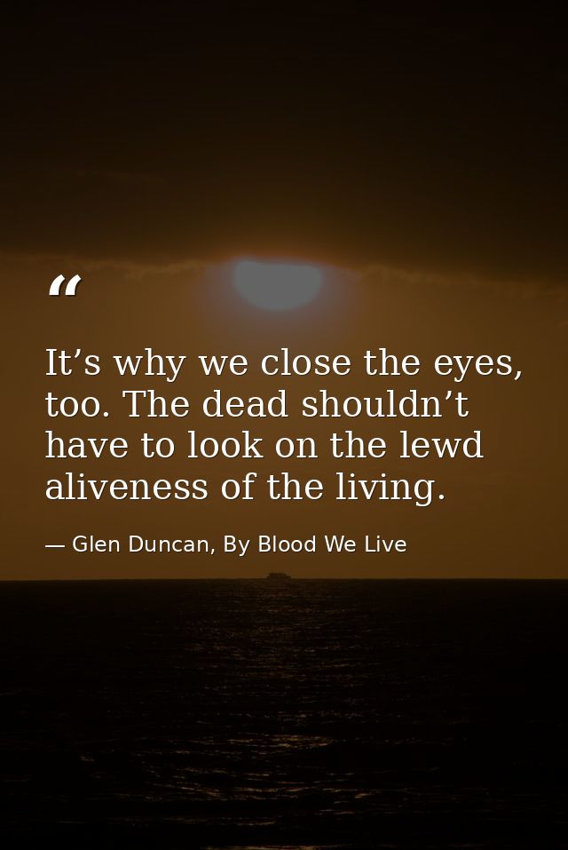 It’s why we close the eyes, too. The dead shouldn’t have to look on the lewd aliveness of the living. — Glen Duncan, By Blood We Live