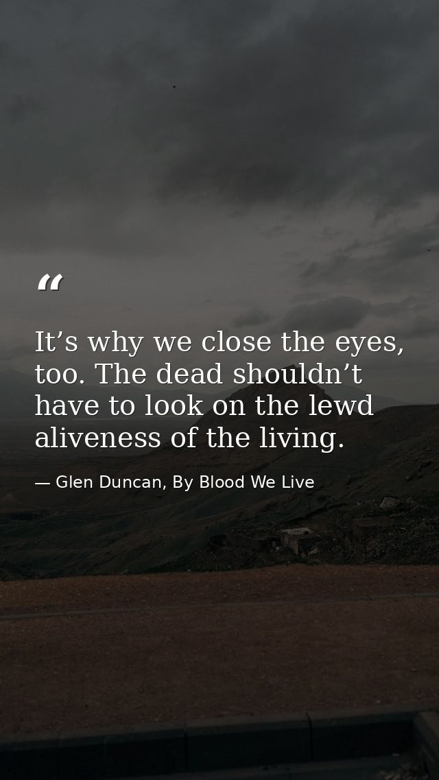 It’s why we close the eyes, too. The dead shouldn’t have to look on the lewd aliveness of the living. — Glen Duncan, By Blood We Live