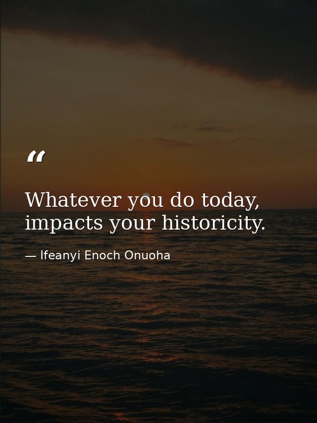 Whatever you do today, impacts your historicity. — Ifeanyi Enoch Onuoha