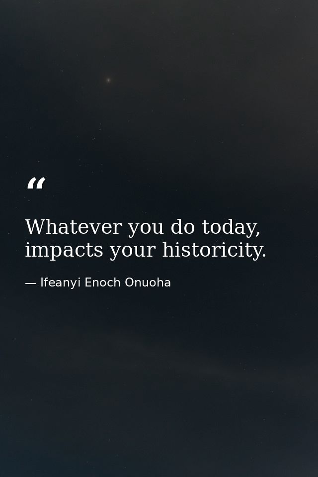 Whatever you do today, impacts your historicity. — Ifeanyi Enoch Onuoha