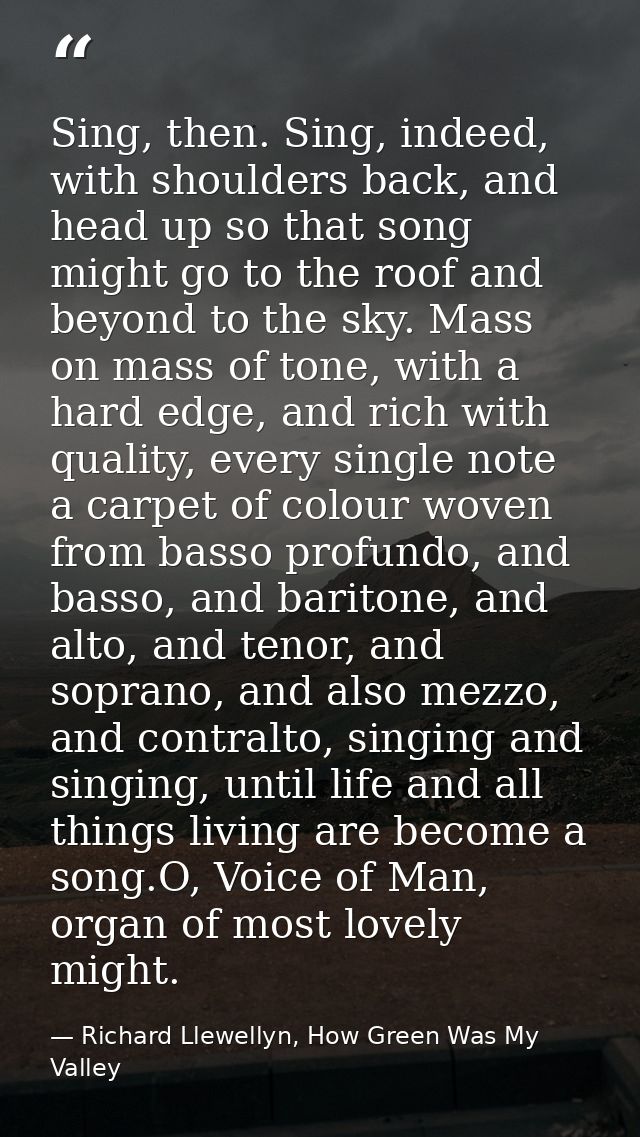 Sing, then. Sing, indeed, with shoulders back, and head up so that song might go to the roof and beyond to the sky. Mass — Richard Llewellyn, How Green Was My Valley