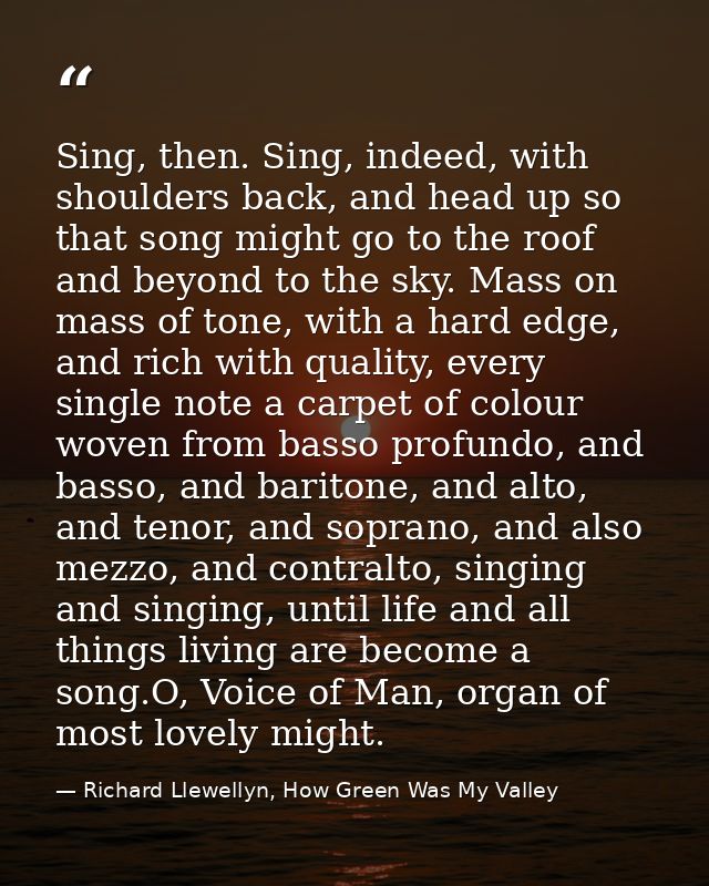 Sing, then. Sing, indeed, with shoulders back, and head up so that song might go to the roof and beyond to the sky. Mass — Richard Llewellyn, How Green Was My Valley