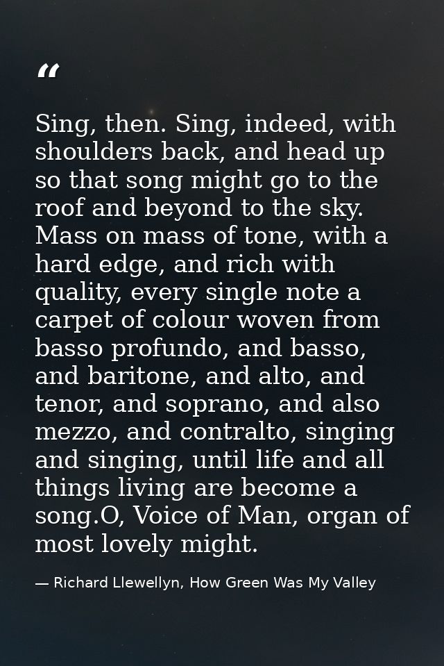 Sing, then. Sing, indeed, with shoulders back, and head up so that song might go to the roof and beyond to the sky. Mass — Richard Llewellyn, How Green Was My Valley