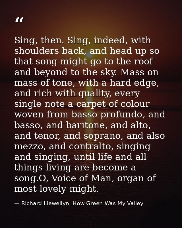 Sing, then. Sing, indeed, with shoulders back, and head up so that song might go to the roof and beyond to the sky. Mass — Richard Llewellyn, How Green Was My Valley
