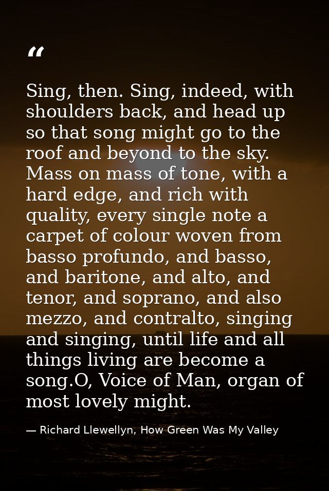 Sing, then. Sing, indeed, with shoulders back, and head up so that song might go to the roof and beyond to the sky. Mass — Richard Llewellyn, How Green Was My Valley
