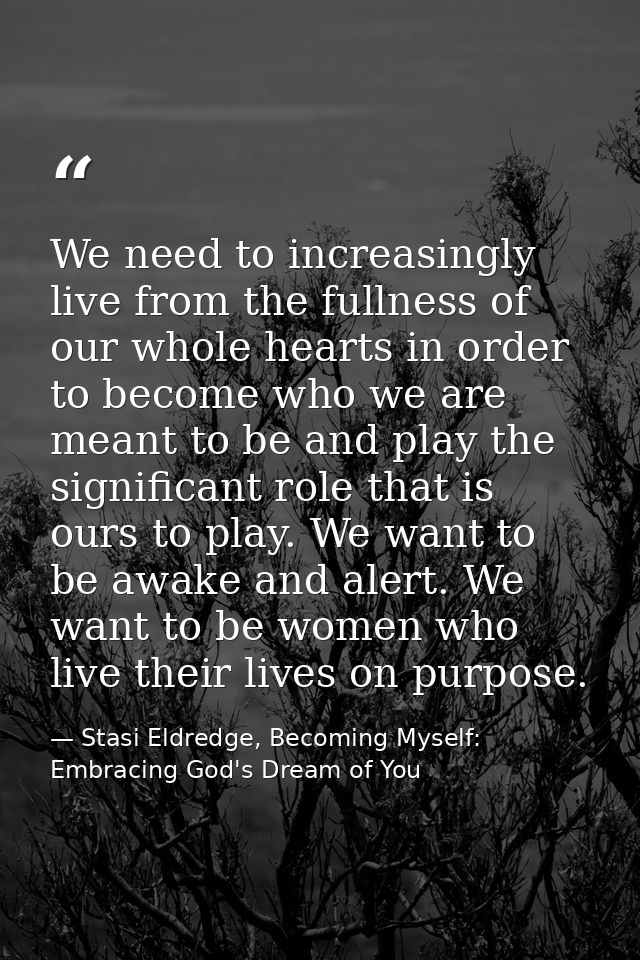 We need to increasingly live from the fullness of our whole hearts in order to become who we are meant to be and play th — Stasi Eldredge, Becoming Myself: Embracing God's Dream of You