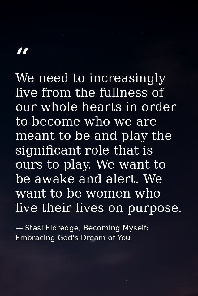 We need to increasingly live from the fullness of our whole hearts in order to become who we are meant to be and play th — Stasi Eldredge, Becoming Myself: Embracing God's Dream of You