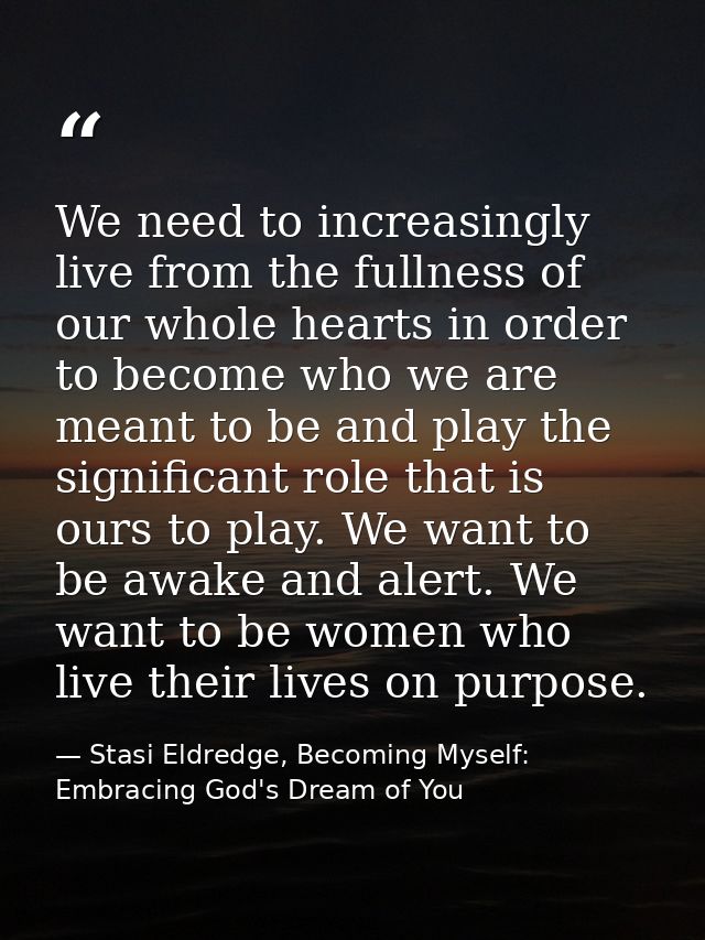 We need to increasingly live from the fullness of our whole hearts in order to become who we are meant to be and play th — Stasi Eldredge, Becoming Myself: Embracing God's Dream of You