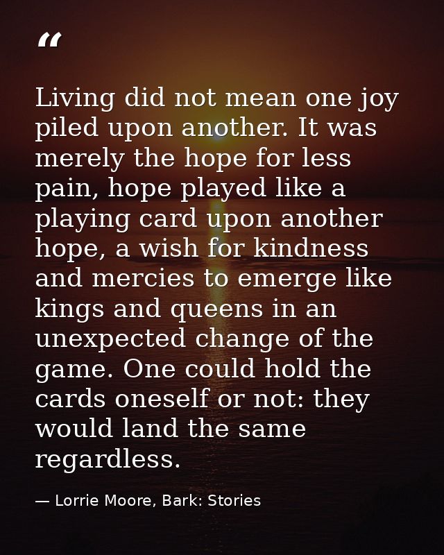 Living did not mean one joy piled upon another. It was merely the hope for less pain, hope played like a playing card up — Lorrie Moore, Bark: Stories