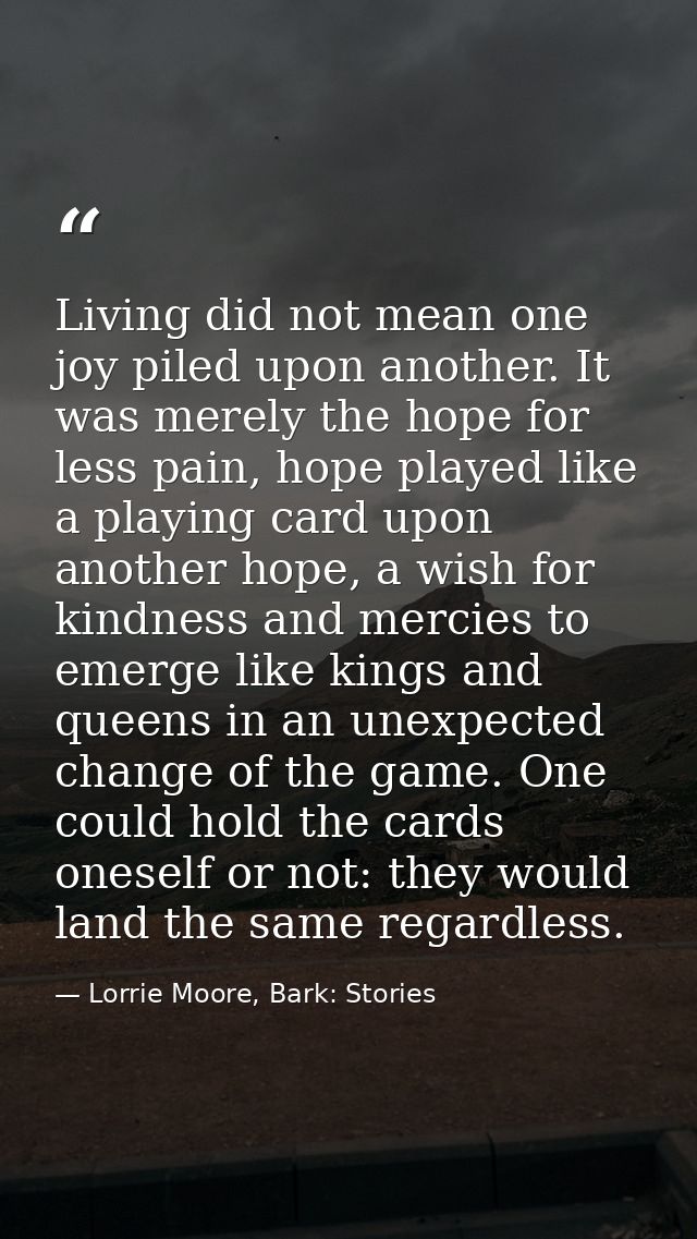 Living did not mean one joy piled upon another. It was merely the hope for less pain, hope played like a playing card up — Lorrie Moore, Bark: Stories