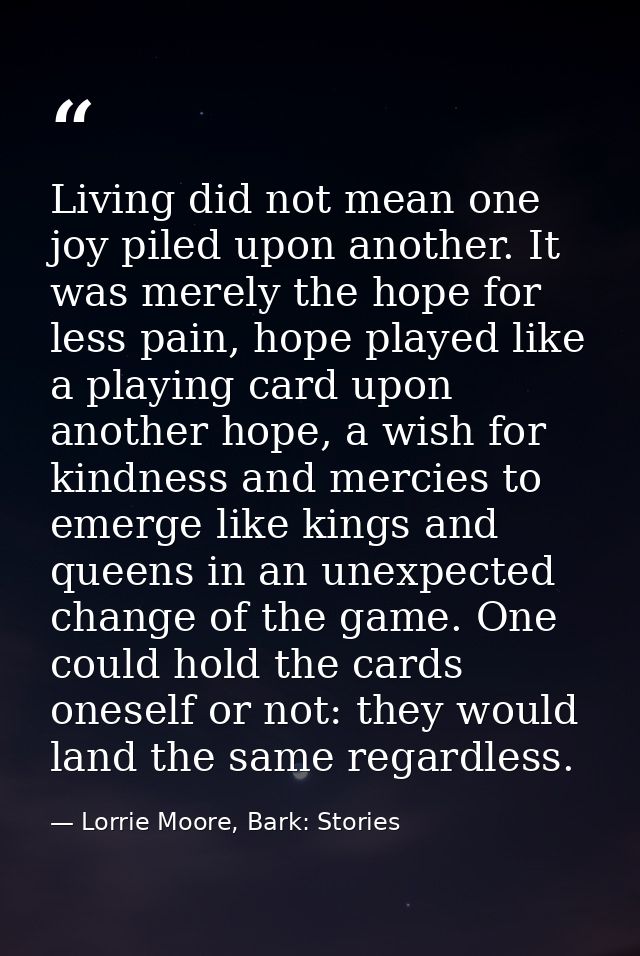 Living did not mean one joy piled upon another. It was merely the hope for less pain, hope played like a playing card up — Lorrie Moore, Bark: Stories