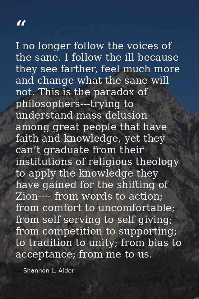 I no longer follow the voices of the sane. I follow the ill because they see farther, feel much more and change what the — Shannon L. Alder