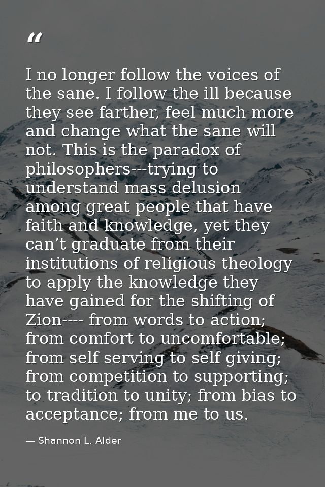 I no longer follow the voices of the sane. I follow the ill because they see farther, feel much more and change what the — Shannon L. Alder