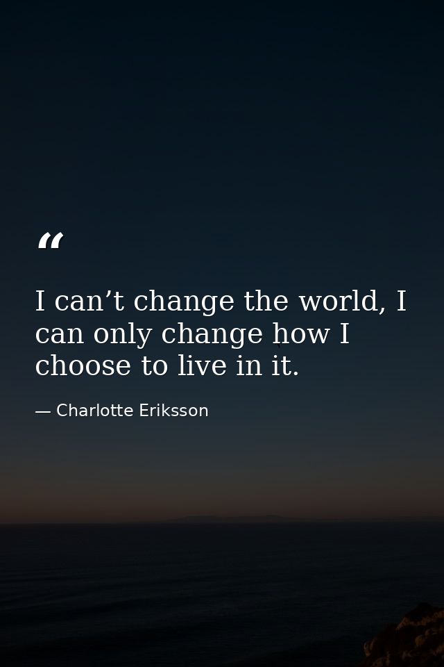 I can’t change the world, I can only change how I choose to live in it. — Charlotte Eriksson