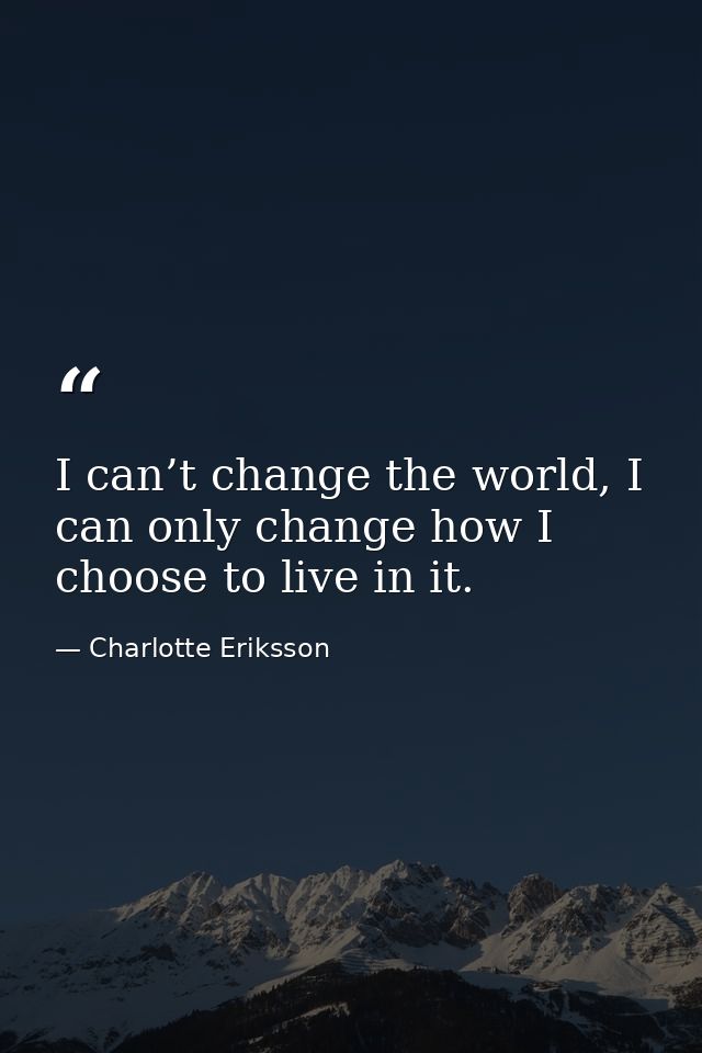 I can’t change the world, I can only change how I choose to live in it. — Charlotte Eriksson