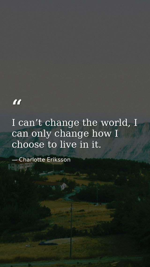 I can’t change the world, I can only change how I choose to live in it. — Charlotte Eriksson
