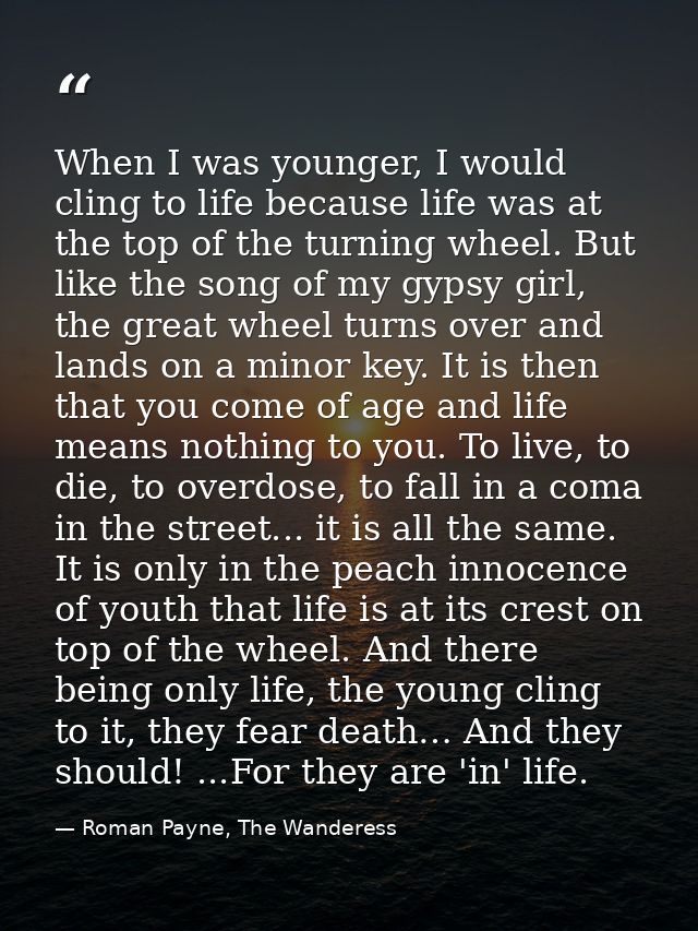 When I was younger, I would cling to life because life was at the top of the turning wheel. But like the song of my gyps — Roman Payne, The Wanderess